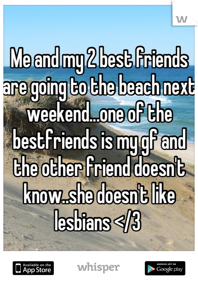 Me and my 2 best friends are going to the beach next weekend...one of the bestfriends is my gf and the other friend doesn't know..she doesn't like lesbians </3 