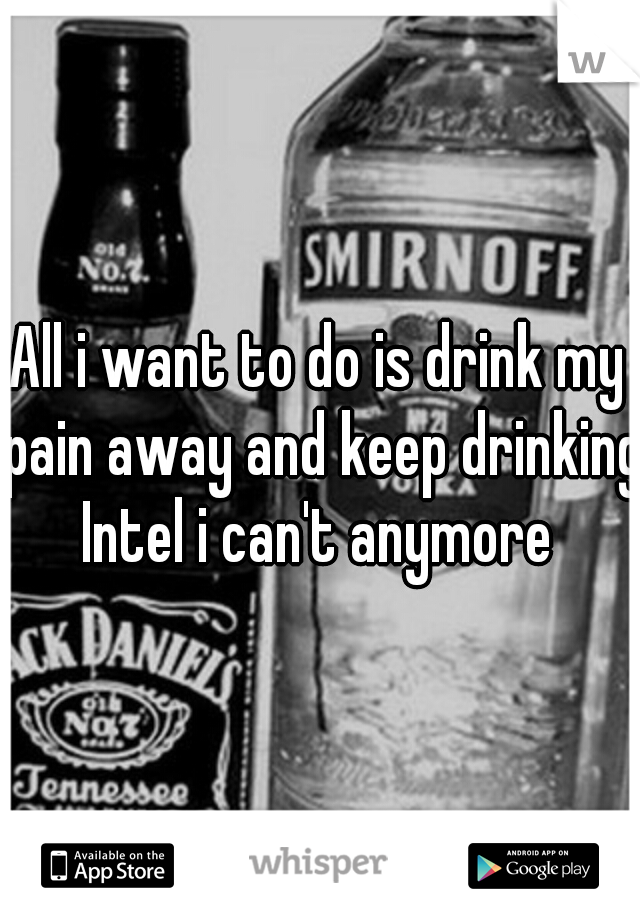 All i want to do is drink my pain away and keep drinking Intel i can't anymore 