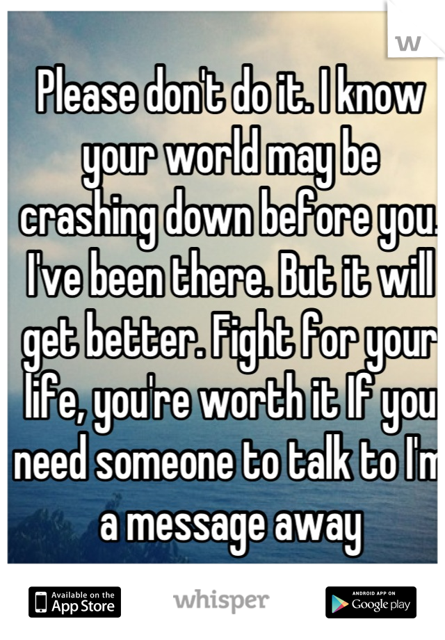 Please don't do it. I know your world may be crashing down before you. I've been there. But it will get better. Fight for your life, you're worth it If you need someone to talk to I'm a message away