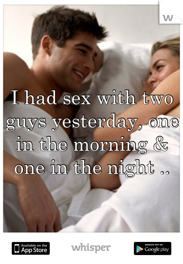 I had sex with two guys yesterday, one in the morning & one in the night ..