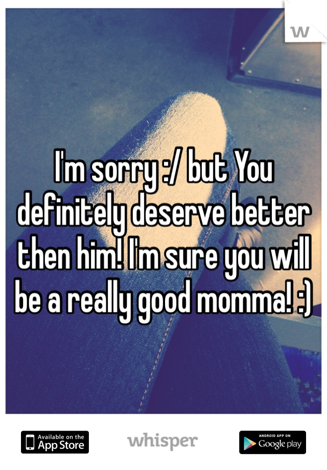 I'm sorry :/ but You definitely deserve better then him! I'm sure you will be a really good momma! :)  