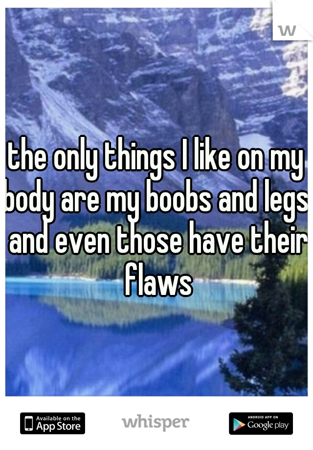 the only things I like on my body are my boobs and legs. and even those have their flaws