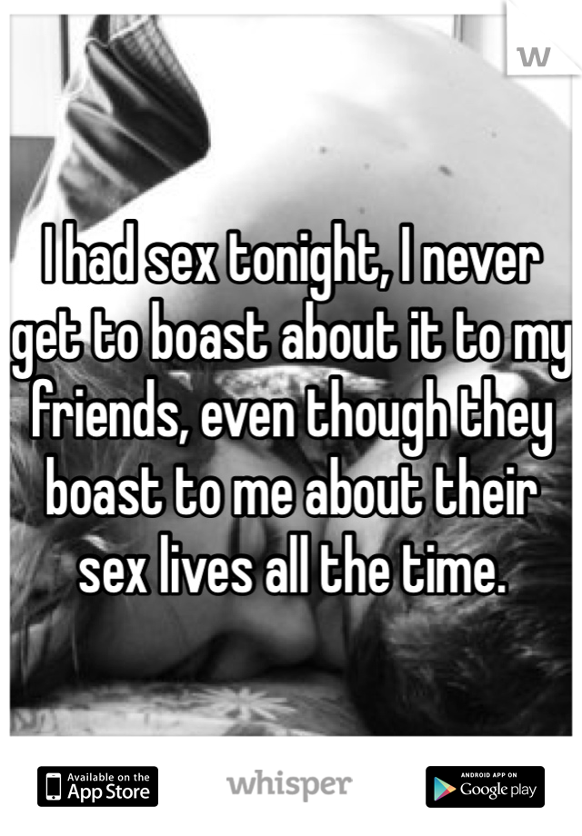 I had sex tonight, I never get to boast about it to my friends, even though they boast to me about their sex lives all the time.