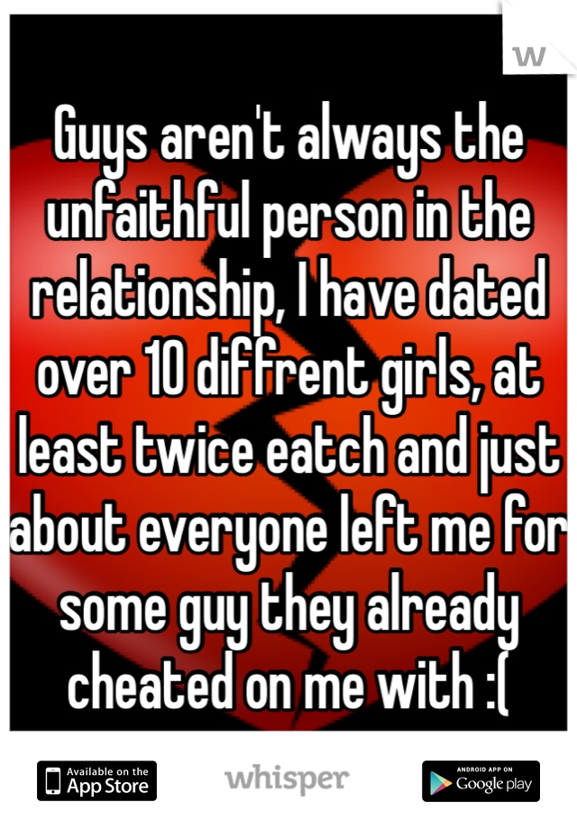Guys aren't always the unfaithful person in the relationship, I have dated over 10 diffrent girls, at least twice eatch and just about everyone left me for some guy they already cheated on me with :(