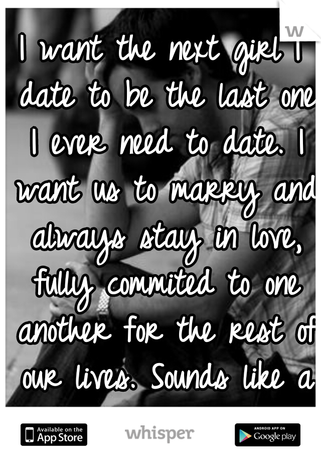 I want the next girl I date to be the last one I ever need to date. I want us to marry and always stay in love, fully commited to one another for the rest of our lives. Sounds like a fairy tale....