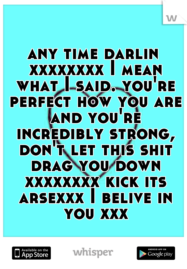 any time darlin xxxxxxxx I mean what I said. you're perfect how you are and you're incredibly strong, don't let this shit drag you down xxxxxxxx kick its arsexxx I belive in you xxx
