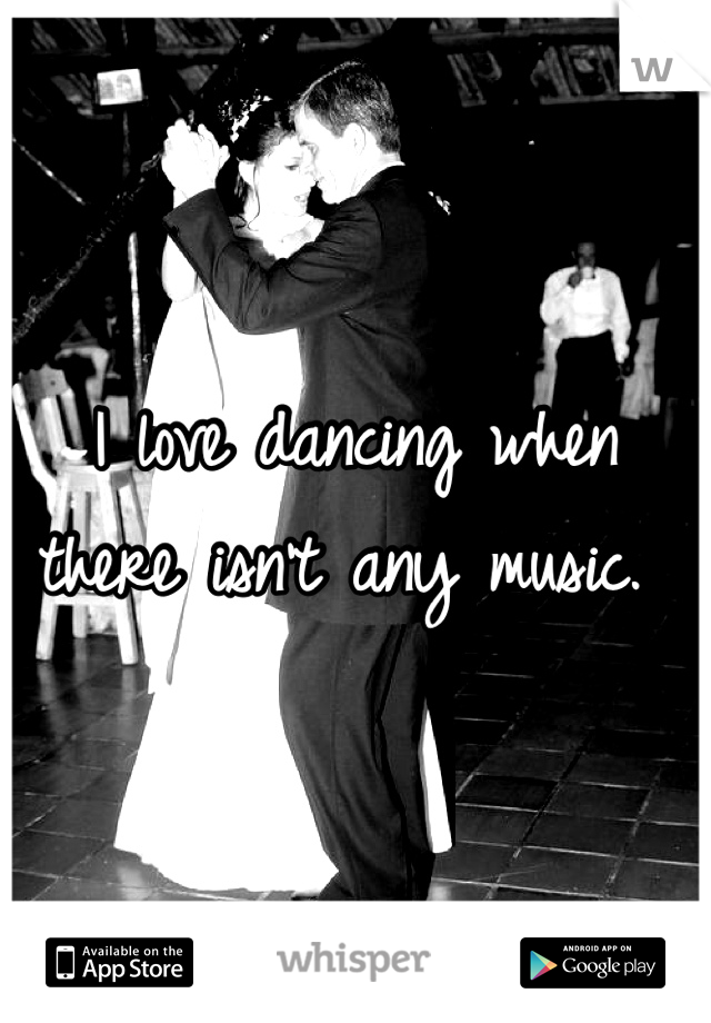 I love dancing when there isn't any music. 