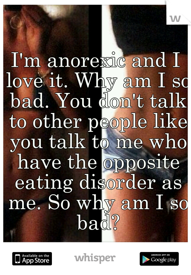 I'm anorexic and I love it. Why am I so bad. You don't talk to other people like you talk to me who have the opposite eating disorder as me. So why am I so bad?