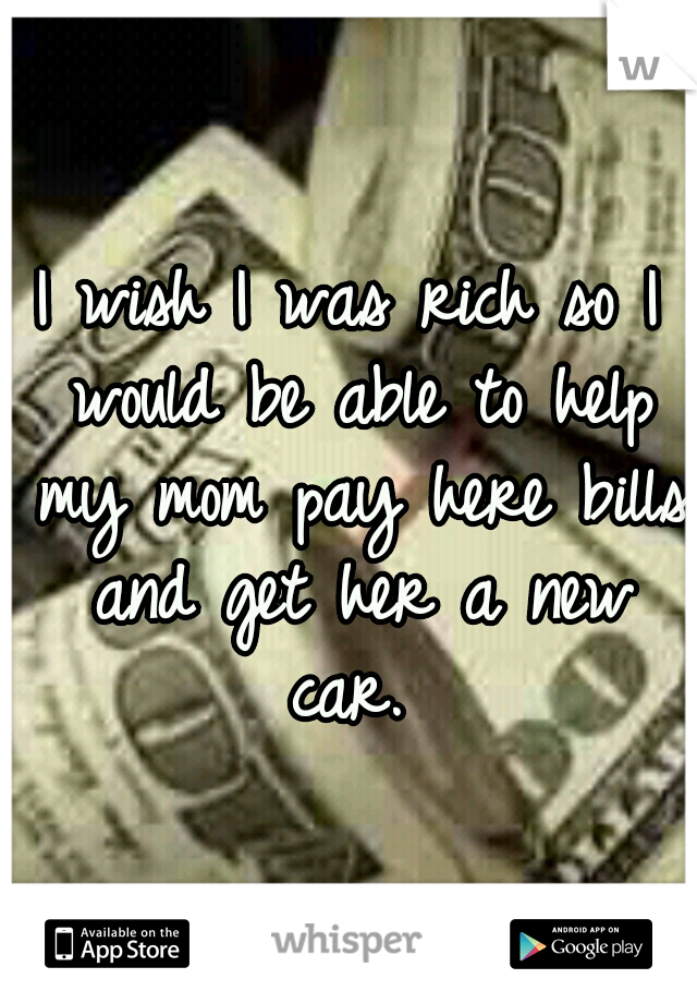 I wish I was rich so I would be able to help my mom pay here bills and get her a new car. 