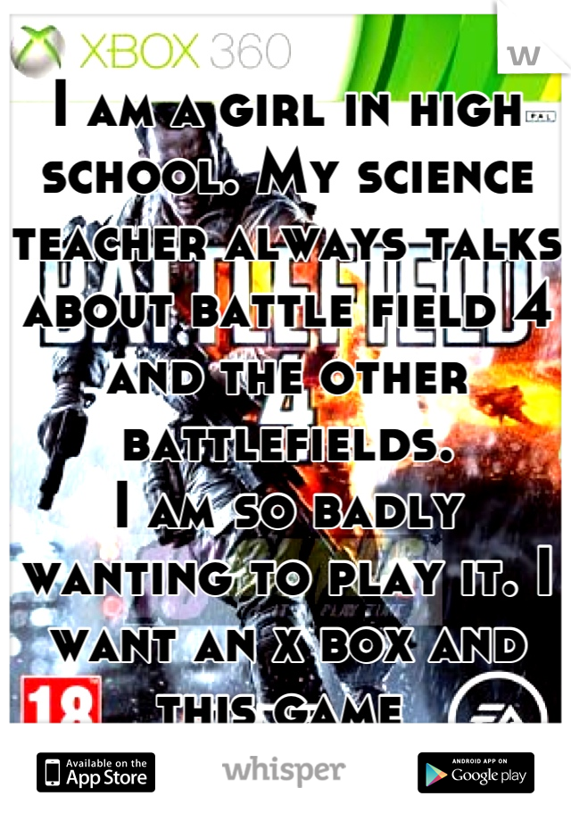 I am a girl in high school. My science teacher always talks about battle field 4 and the other battlefields. 
I am so badly wanting to play it. I want an x box and this game 
