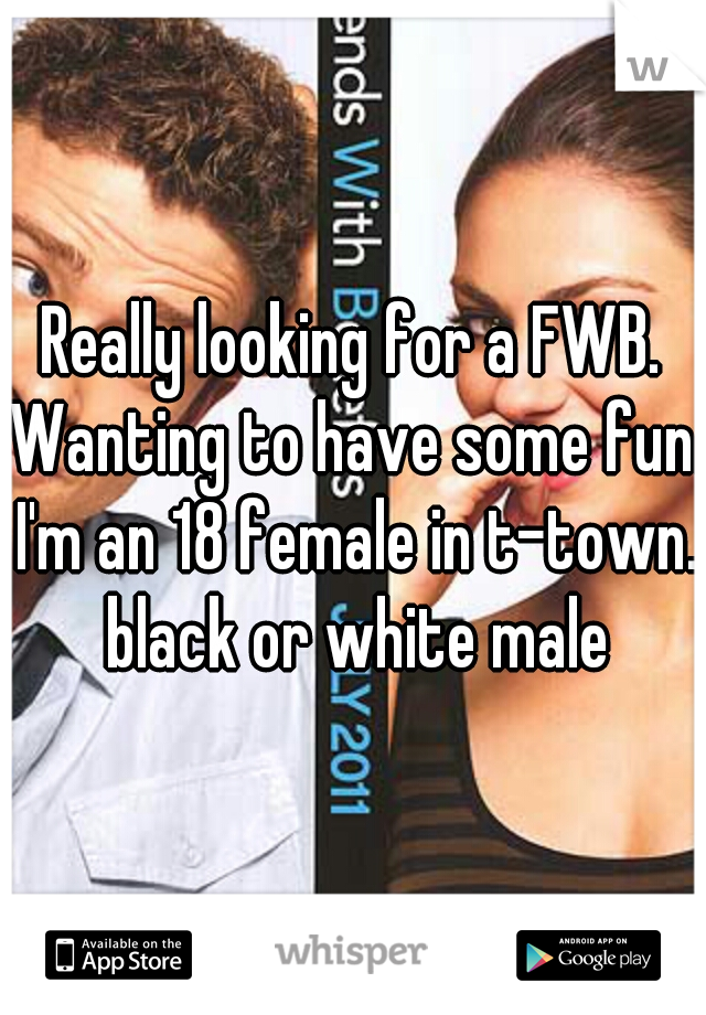 Really looking for a FWB. Wanting to have some fun. I'm an 18 female in t-town. black or white male