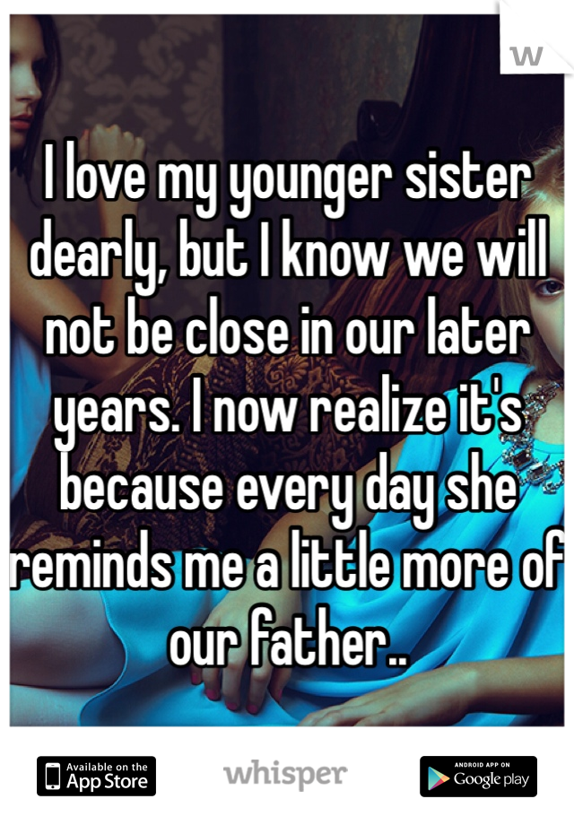 I love my younger sister dearly, but I know we will not be close in our later years. I now realize it's because every day she reminds me a little more of our father..