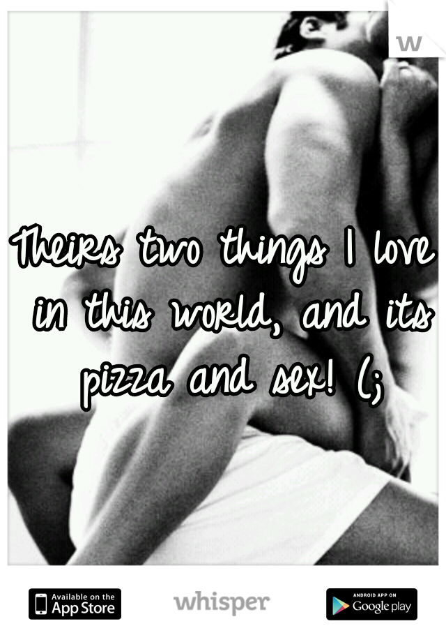 Theirs two things I love in this world, and its pizza and sex! (;