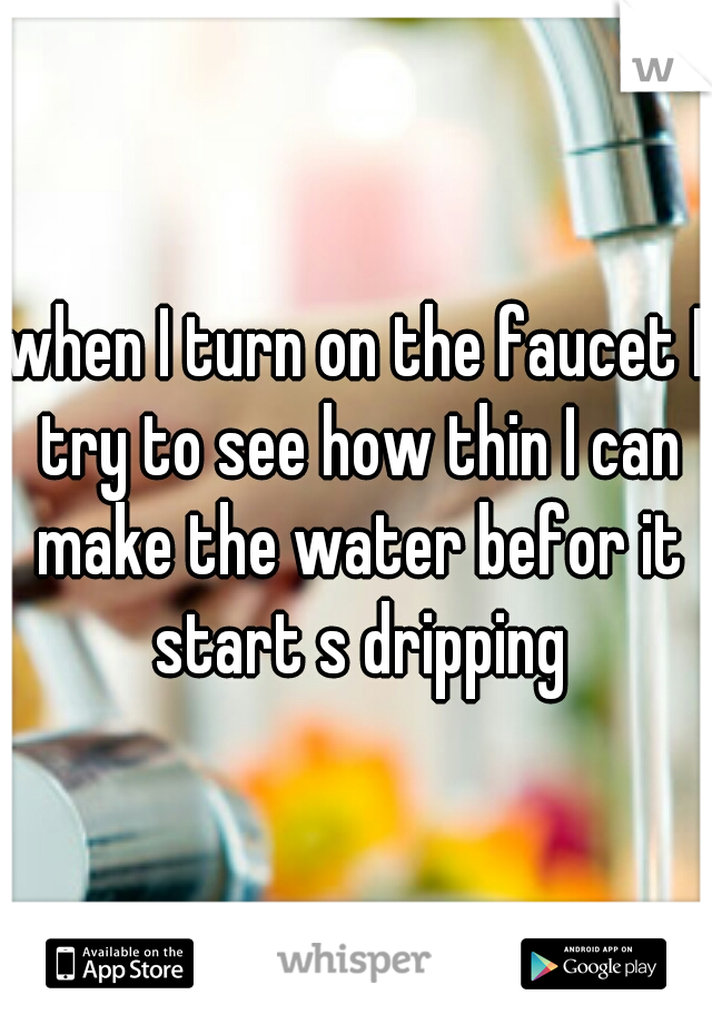 when I turn on the faucet I try to see how thin I can make the water befor it start s dripping