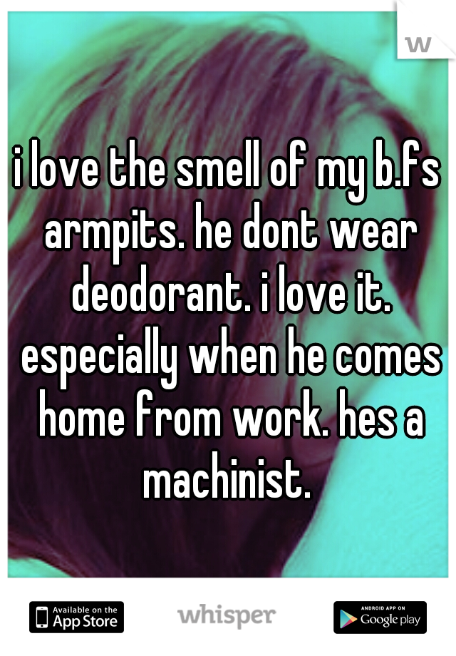 i love the smell of my b.fs armpits. he dont wear deodorant. i love it. especially when he comes home from work. hes a machinist. 