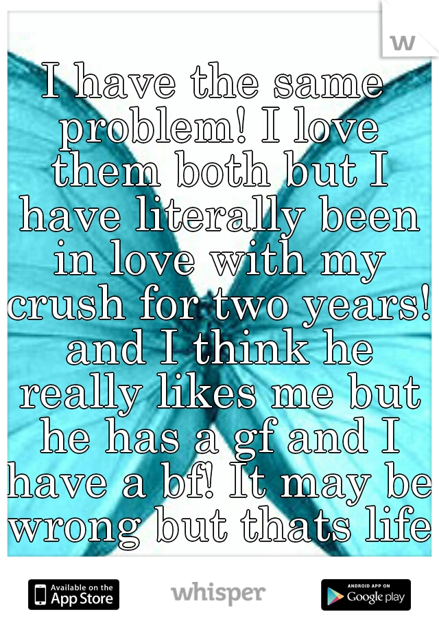 I have the same problem! I love them both but I have literally been in love with my crush for two years! and I think he really likes me but he has a gf and I have a bf! It may be wrong but thats life!