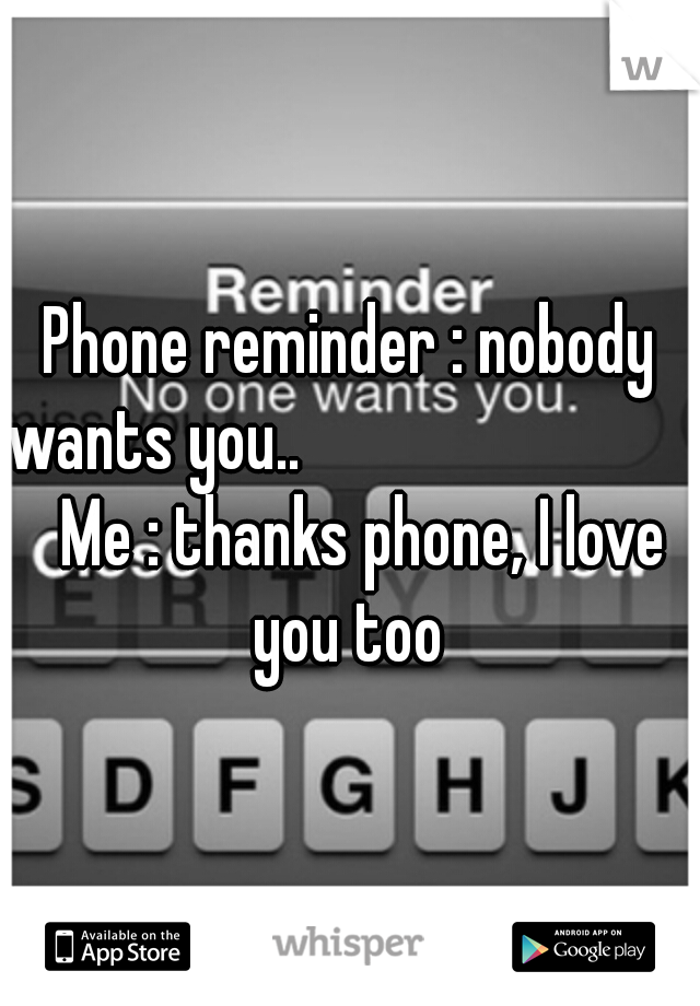 Phone reminder : nobody wants you.. 




                     Me : thanks phone, I love you too 