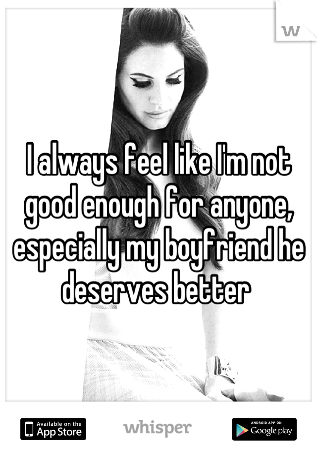 I always feel like I'm not good enough for anyone, especially my boyfriend he deserves better 