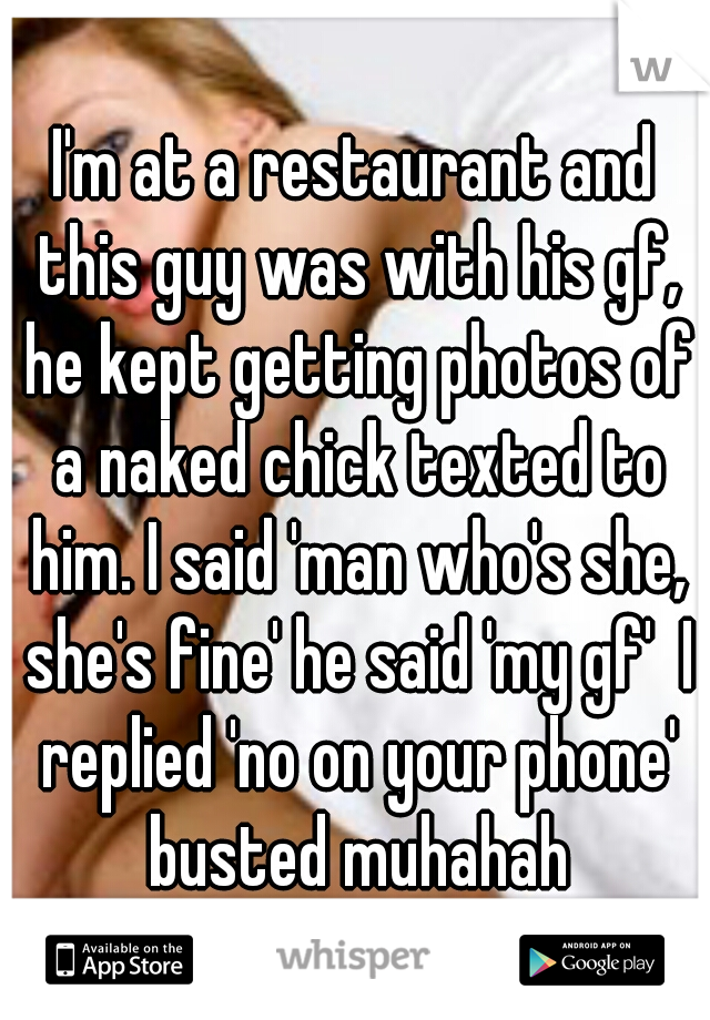 I'm at a restaurant and this guy was with his gf, he kept getting photos of a naked chick texted to him. I said 'man who's she, she's fine' he said 'my gf'  I replied 'no on your phone' busted muhahah
