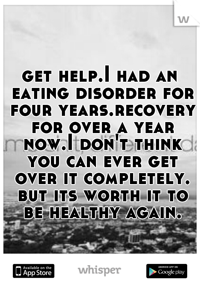 get help.I had an eating disorder for four years.recovery for over a year now.I don't think you can ever get over it completely. but its worth it to be healthy again.