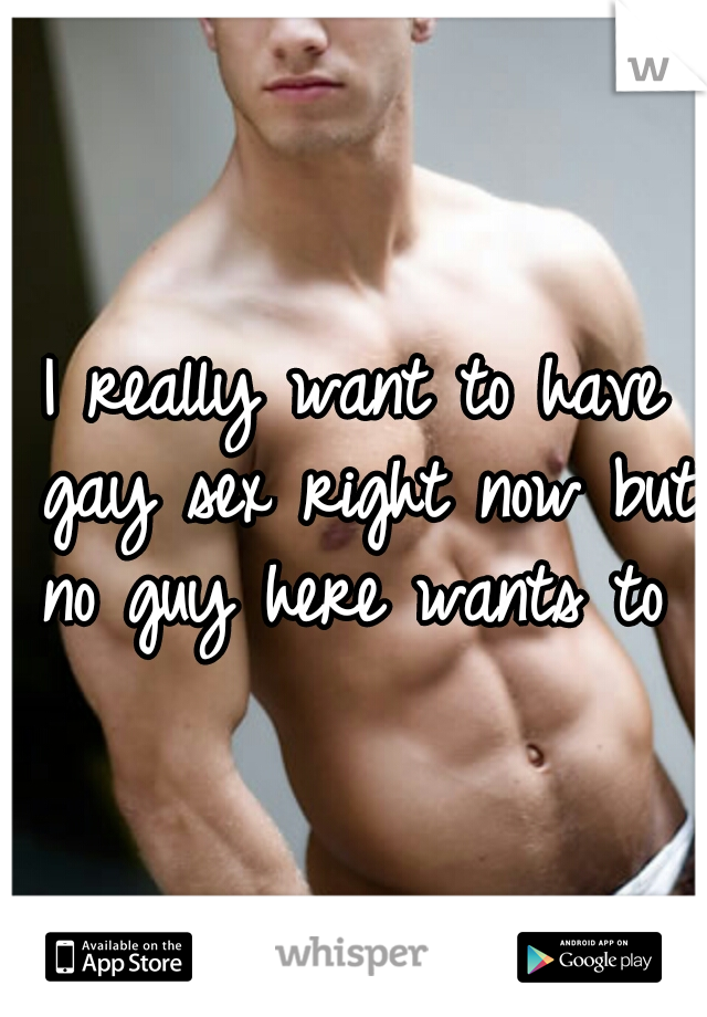 I really want to have gay sex right now but no guy here wants to 
