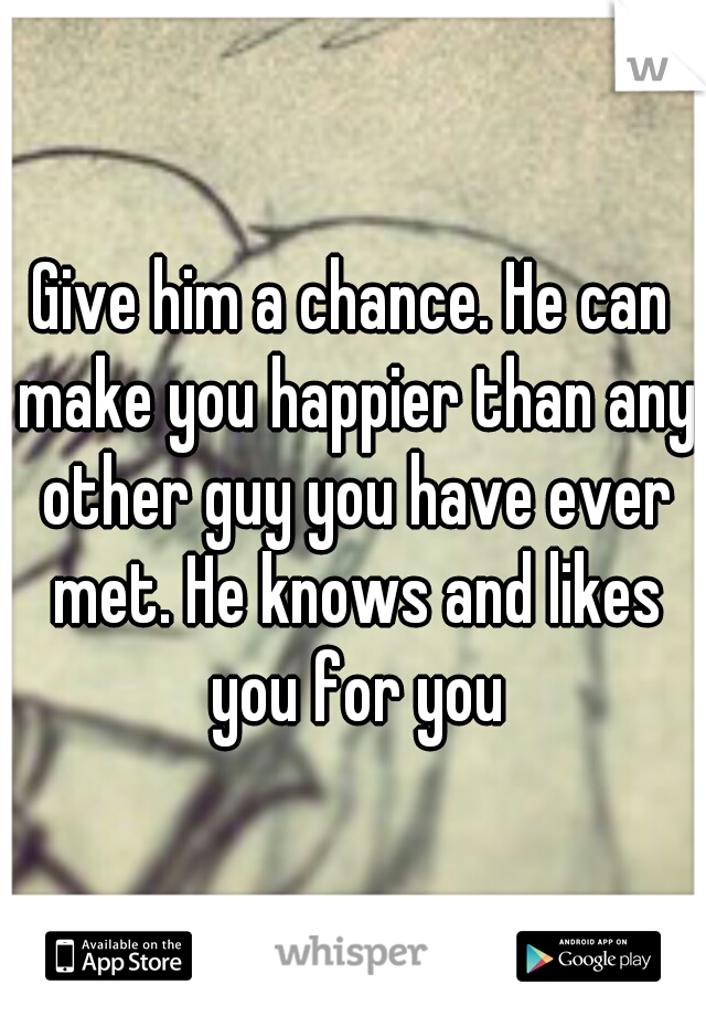 Give him a chance. He can make you happier than any other guy you have ever met. He knows and likes you for you