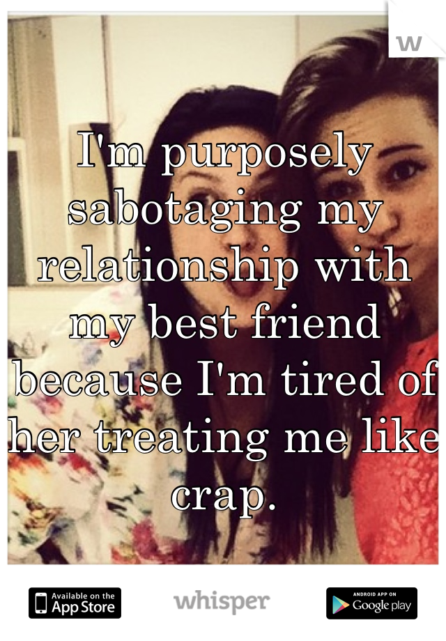 I'm purposely sabotaging my relationship with my best friend because I'm tired of her treating me like crap.