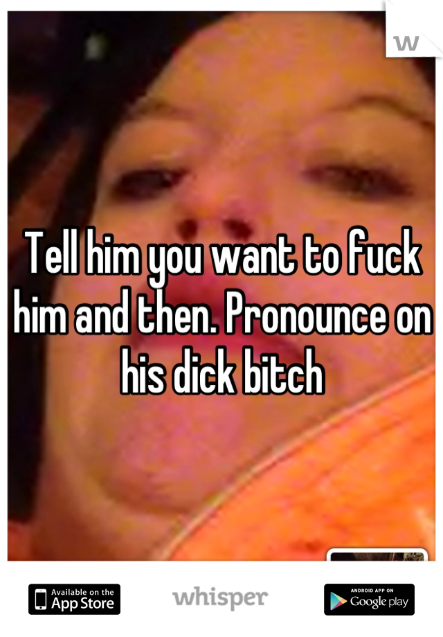 Tell him you want to fuck him and then. Pronounce on his dick bitch