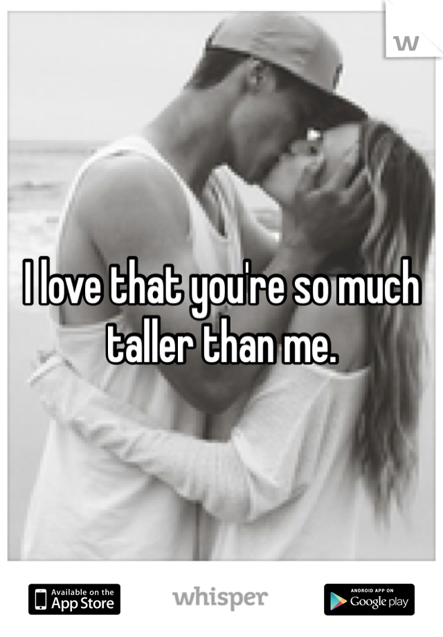I love that you're so much taller than me. 