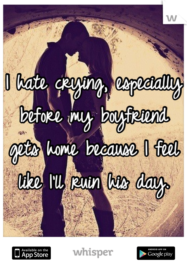 I hate crying, especially before my boyfriend gets home because I feel like I'll ruin his day.