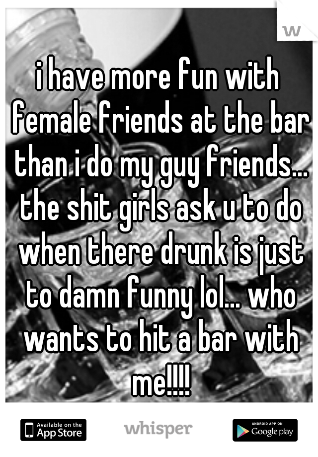i have more fun with female friends at the bar than i do my guy friends... the shit girls ask u to do when there drunk is just to damn funny lol... who wants to hit a bar with me!!!!