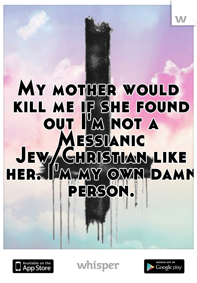 My mother would kill me if she found out I'm not a Messianic Jew/Christian like her. I'm my own damn person.