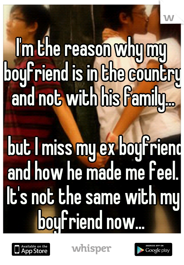I'm the reason why my boyfriend is in the country and not with his family... 



















but I miss my ex boyfriend and how he made me feel. It's not the same with my boyfriend now... 