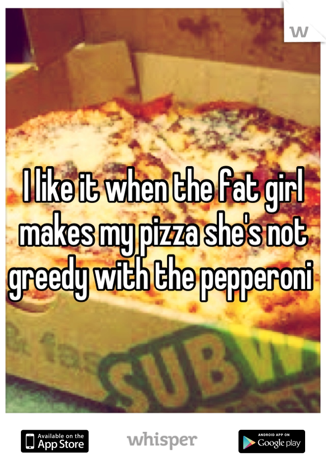 I like it when the fat girl makes my pizza she's not greedy with the pepperoni 