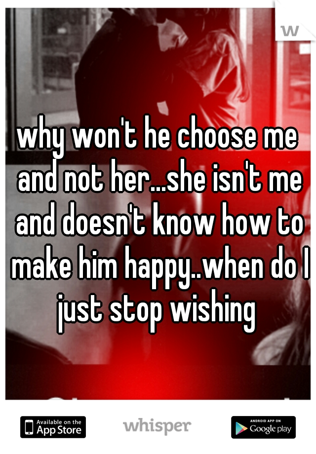 why won't he choose me and not her...she isn't me and doesn't know how to make him happy..when do I just stop wishing 