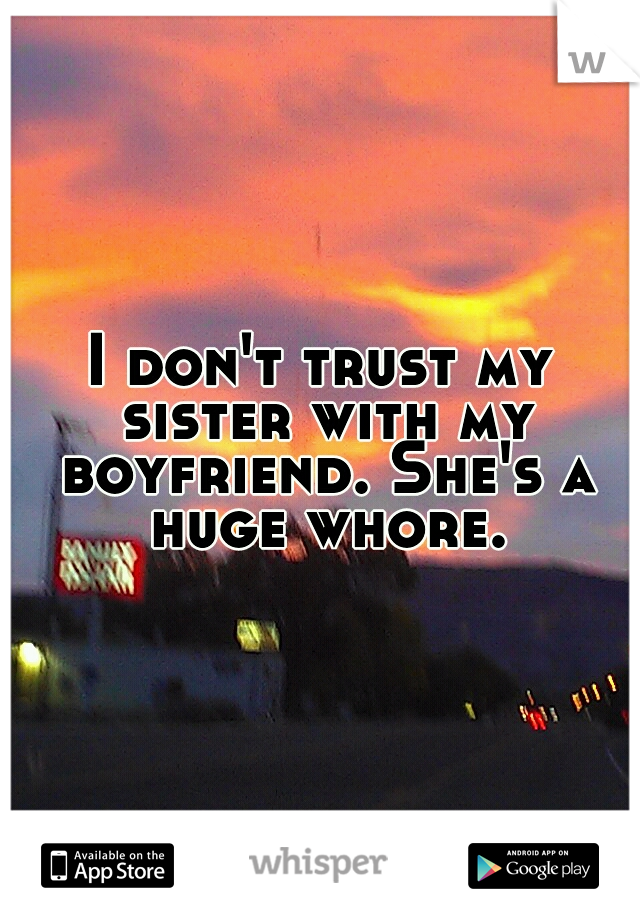 I don't trust my sister with my boyfriend. She's a huge whore.