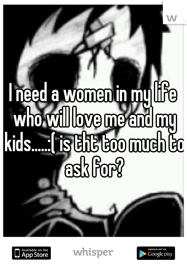 I need a women in my life who will love me and my kids.....:( is tht too much to ask for?