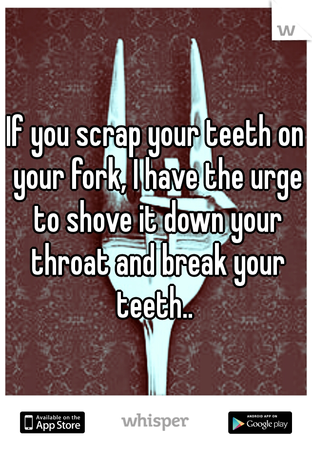 If you scrap your teeth on your fork, I have the urge to shove it down your throat and break your teeth.. 
