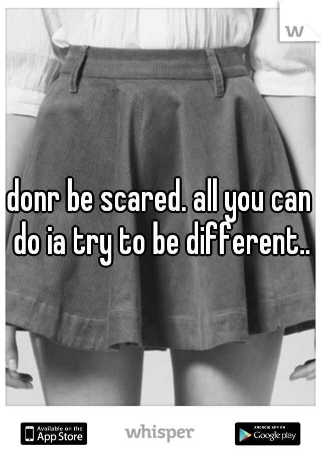 donr be scared. all you can do ia try to be different..