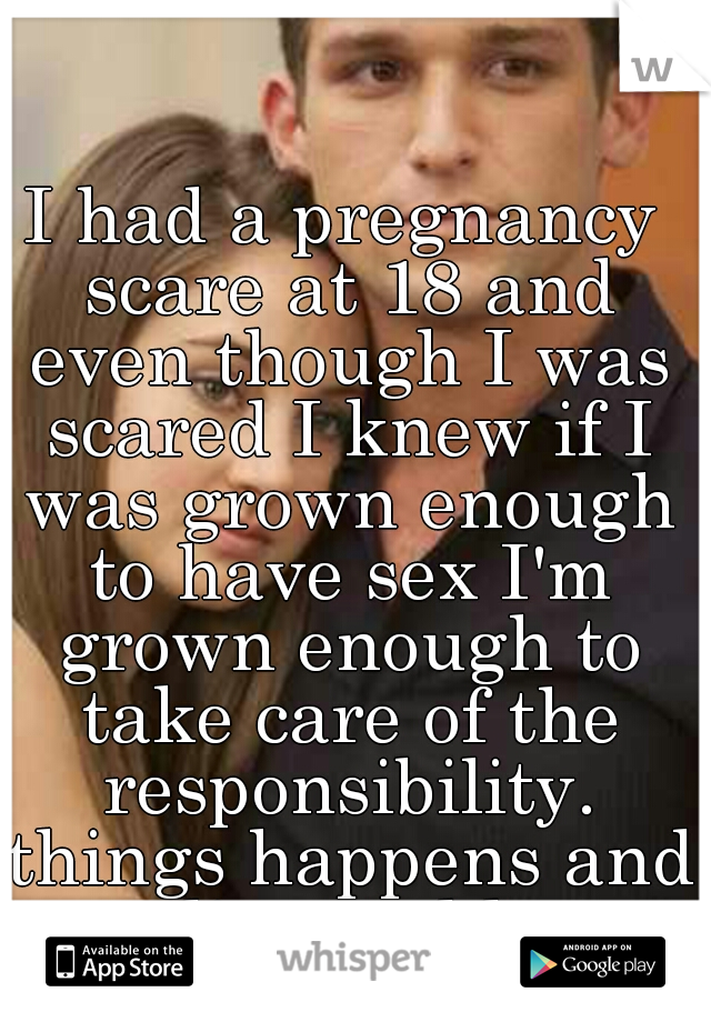 I had a pregnancy scare at 18 and even though I was scared I knew if I was grown enough to have sex I'm grown enough to take care of the responsibility. things happens and you live and learn from it
