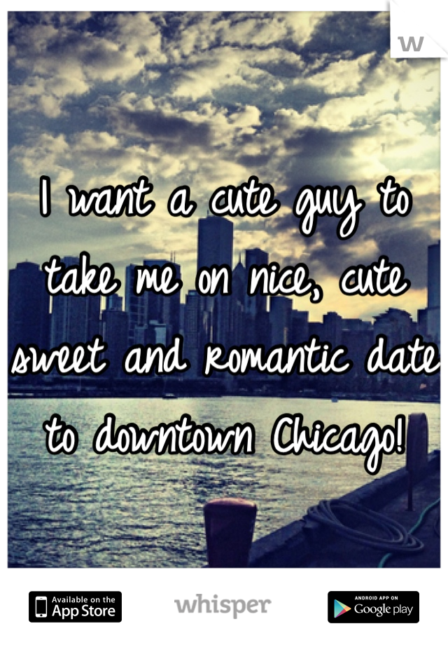 I want a cute guy to take me on nice, cute sweet and romantic date to downtown Chicago! 