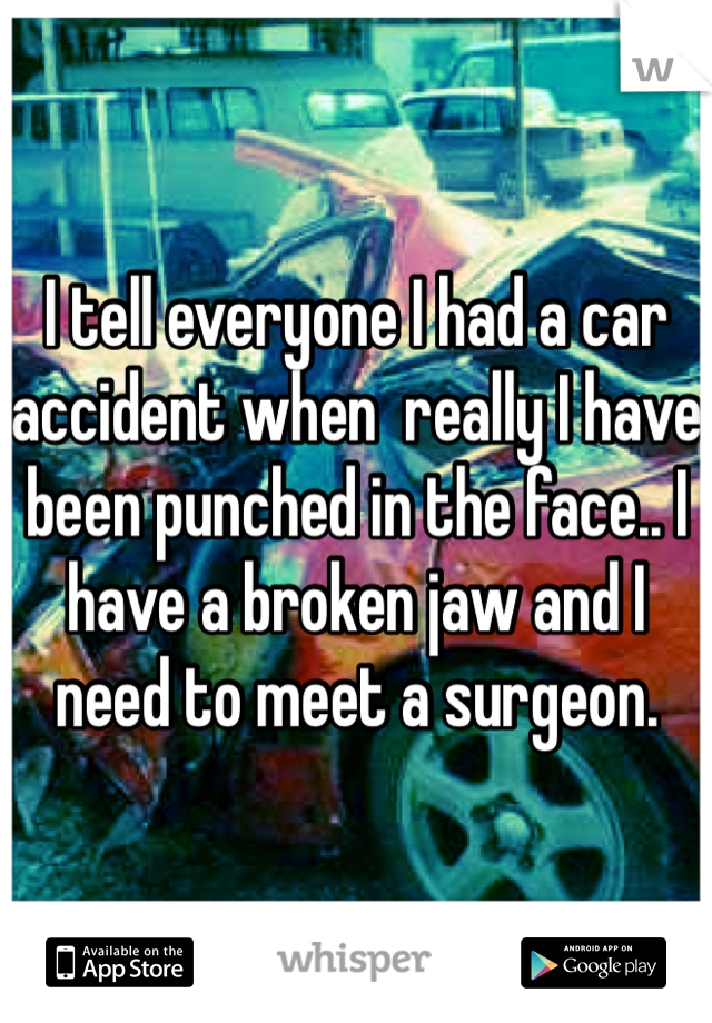 I tell everyone I had a car accident when  really I have been punched in the face.. I have a broken jaw and I need to meet a surgeon.