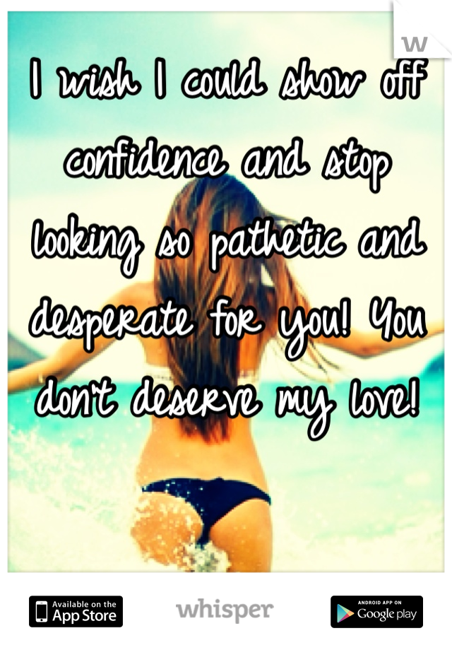 I wish I could show off confidence and stop looking so pathetic and desperate for you! You don't deserve my love!