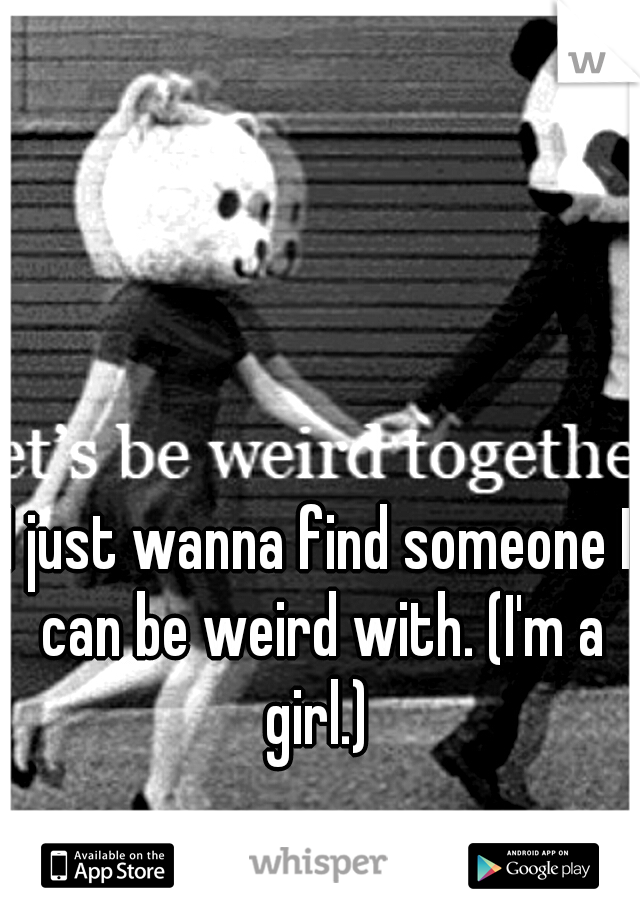 I just wanna find someone I can be weird with. (I'm a girl.) 