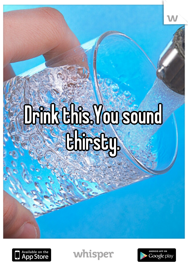 Drink this.You sound thirsty. 