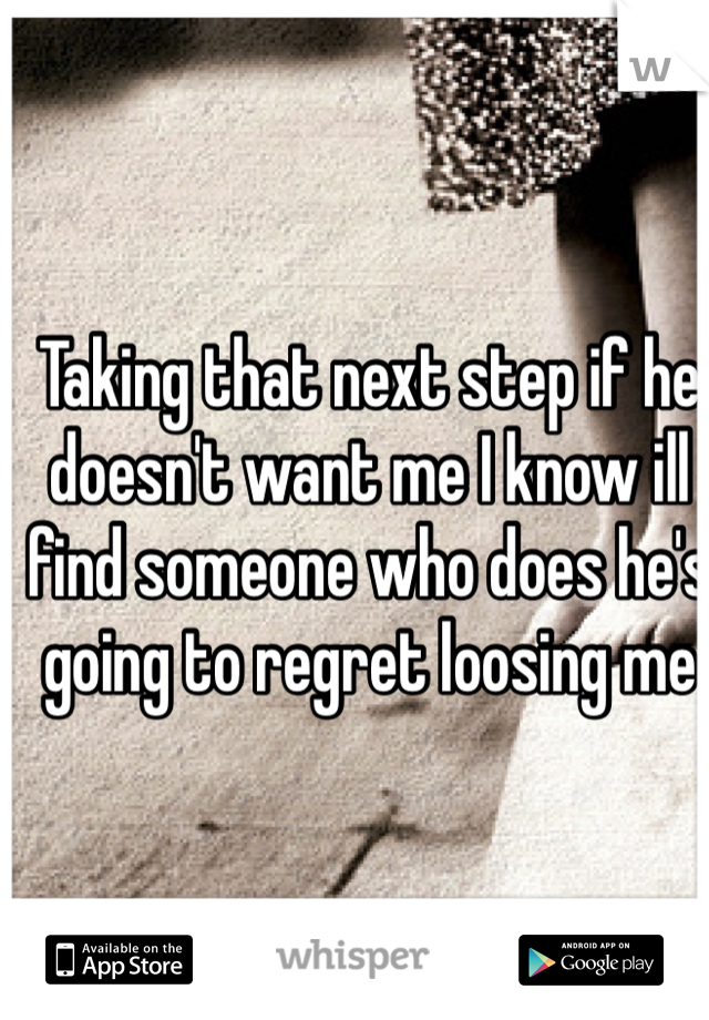 Taking that next step if he doesn't want me I know ill find someone who does he's going to regret loosing me
