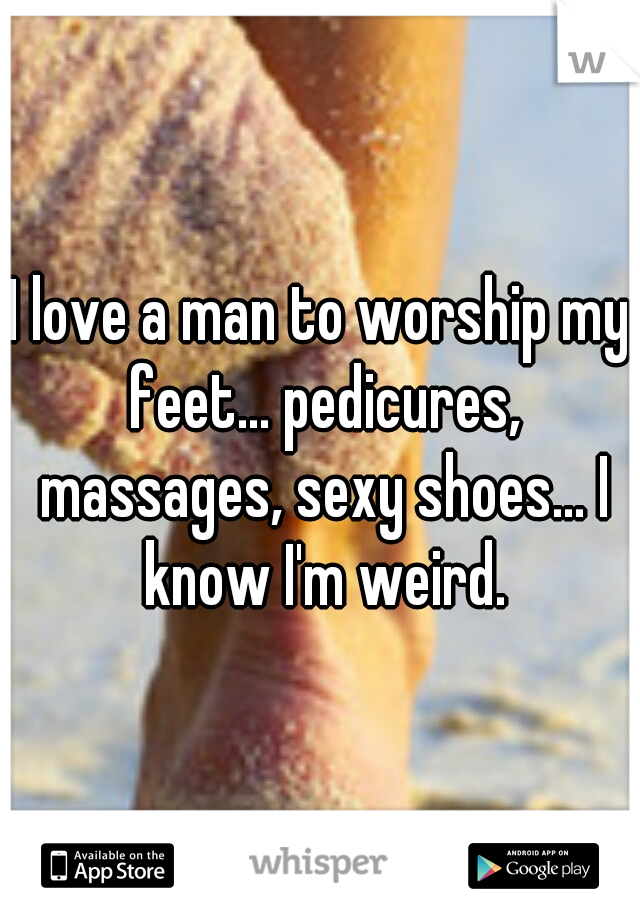 I love a man to worship my feet... pedicures, massages, sexy shoes... I know I'm weird.