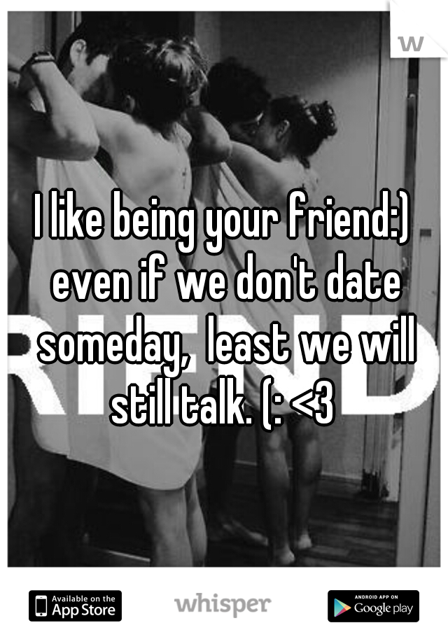 I like being your friend:) even if we don't date someday,  least we will still talk. (: <3 