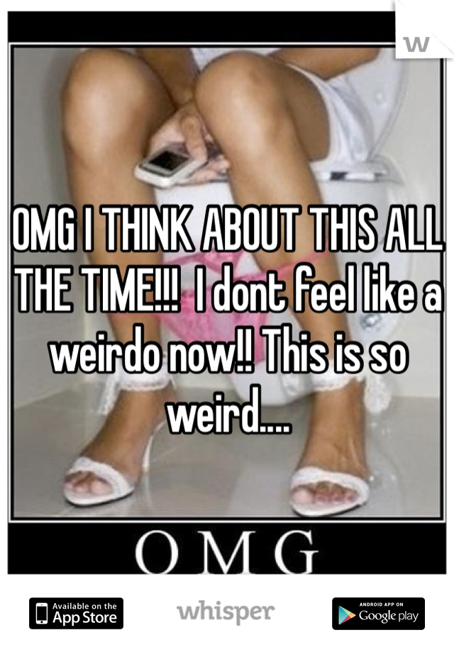OMG I THINK ABOUT THIS ALL THE TIME!!!  I dont feel like a weirdo now!! This is so weird....