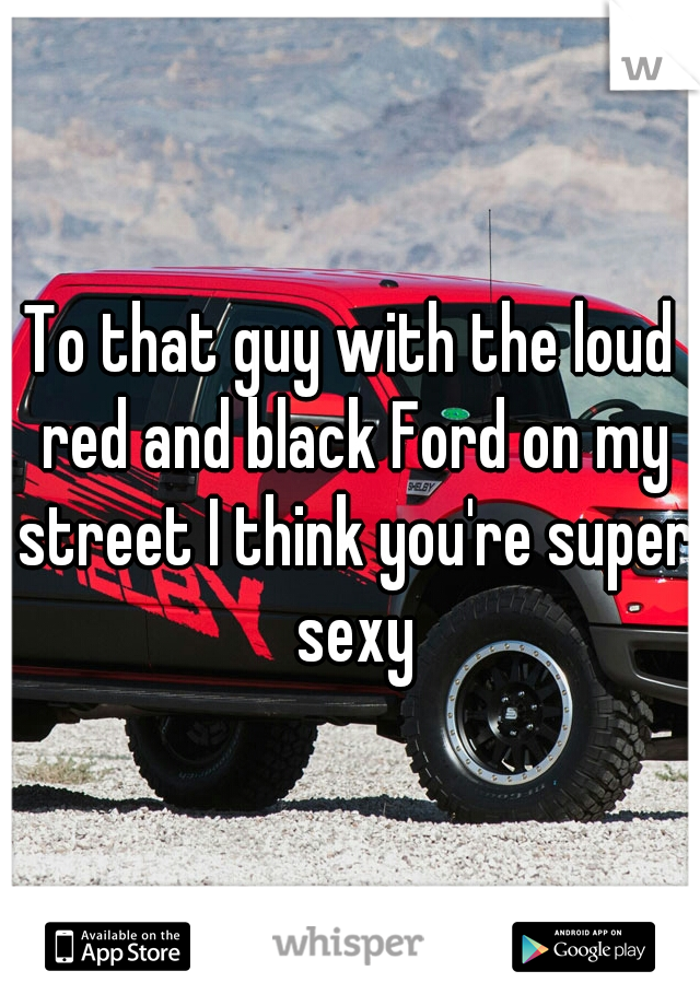 To that guy with the loud red and black Ford on my street I think you're super sexy